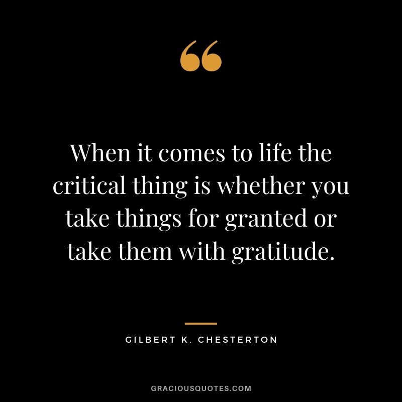 When it comes to life the critical thing is whether you take things for granted or take them with gratitude. - Gilbert K. Chesterton