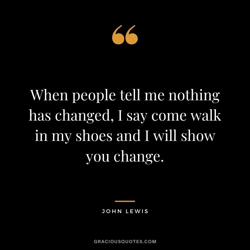 When people tell me nothing has changed, I say come walk in my shoes and I will show you change.