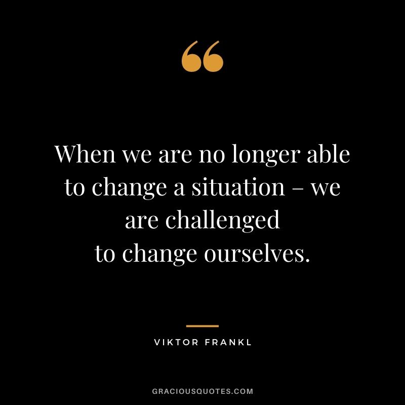 When we are no longer able to change a situation – we are challenged to change ourselves. - Viktor Frankl