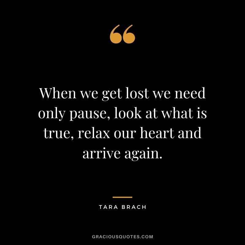 When we get lost we need only pause, look at what is true, relax our heart and arrive again. - Tara Brach