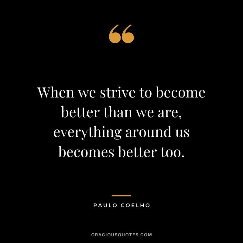 When we strive to become better than we are, everything around us becomes better too. - Paulo Coelho