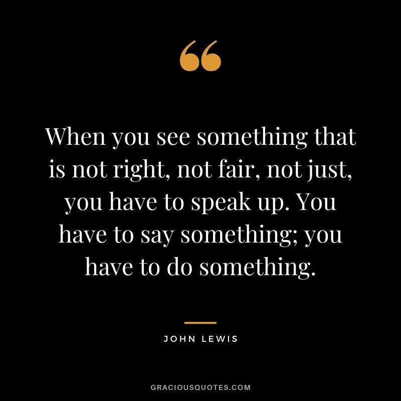 When you see something that is not right, not fair, not just, you have to speak up. You have to say something; you have to do something.