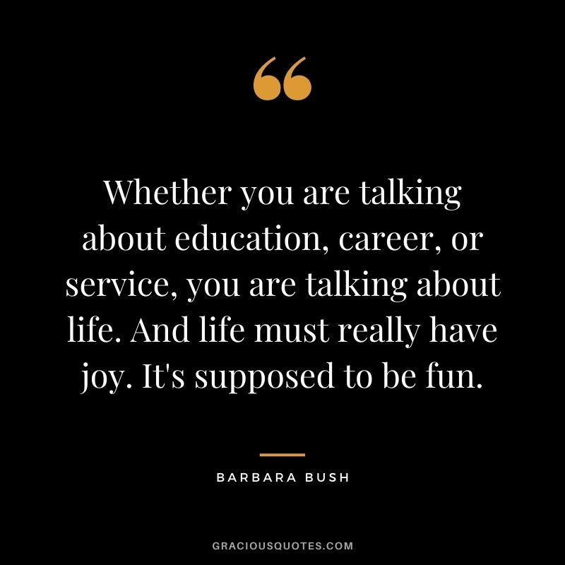 Whether you are talking about education, career, or service, you are talking about life. And life must really have joy. It's supposed to be fun. - Barbara Bush