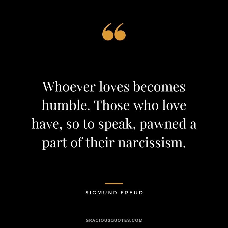 Whoever loves becomes humble. Those who love have, so to speak, pawned a part of their narcissism.