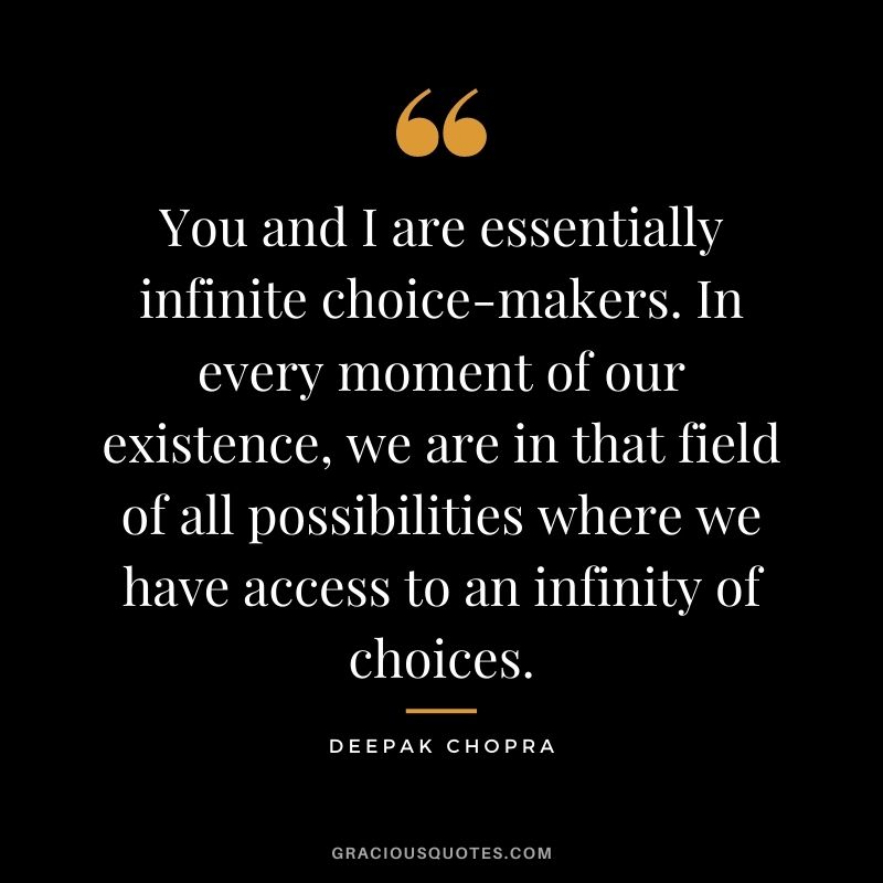 You and I are essentially infinite choice-makers. In every moment of our existence, we are in that field of all possibilities where we have access to an infinity of choices. 