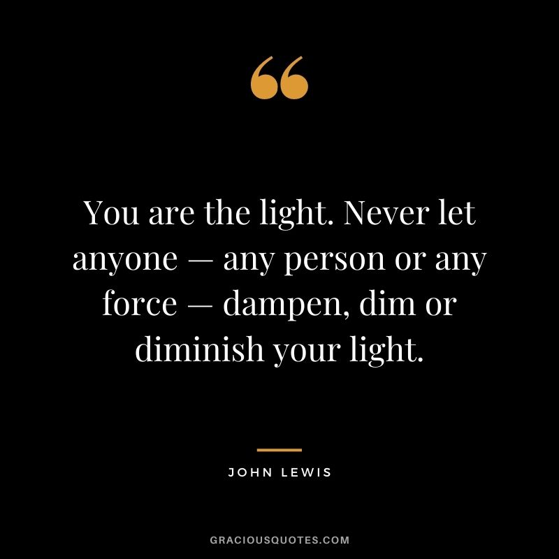 You are the light. Never let anyone — any person or any force — dampen, dim or diminish your light.