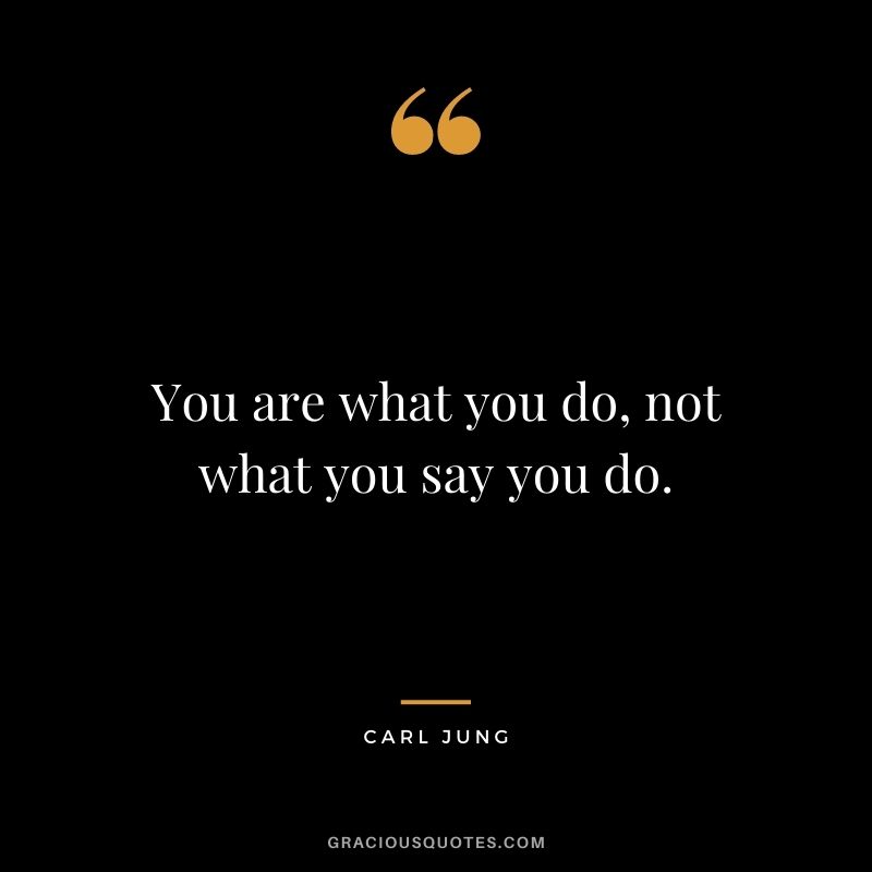 You are what you do, not what you say you do. - Carl Jung