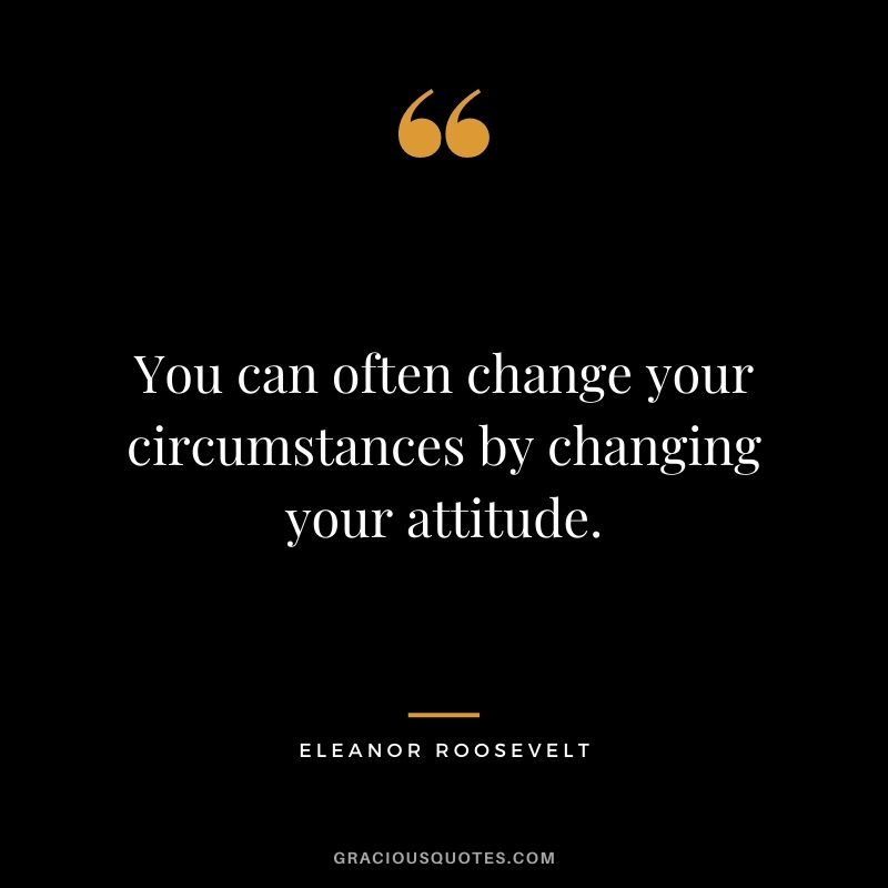 You can often change your circumstances by changing your attitude.