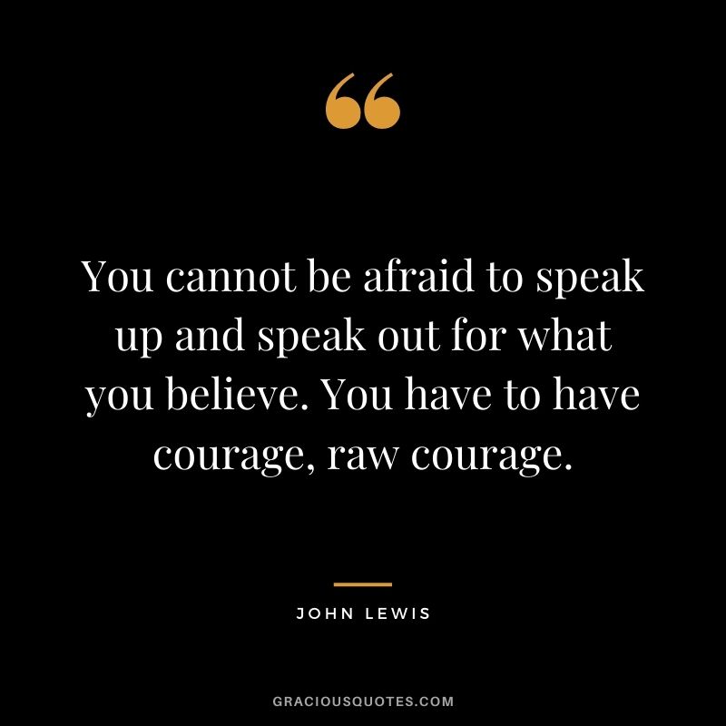You cannot be afraid to speak up and speak out for what you believe. You have to have courage, raw courage.