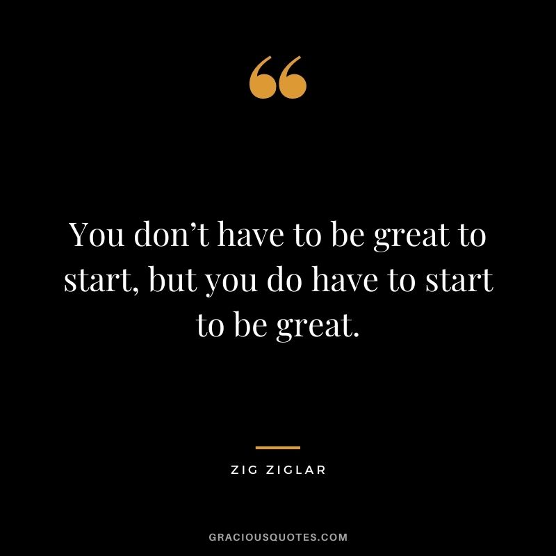 You don’t have to be great to start, but you do have to start to be great. - Zig Ziglar