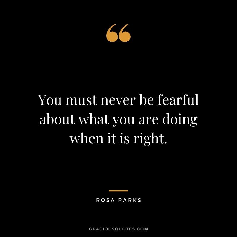 You must never be fearful about what you are doing when it is right. - Rosa Parks