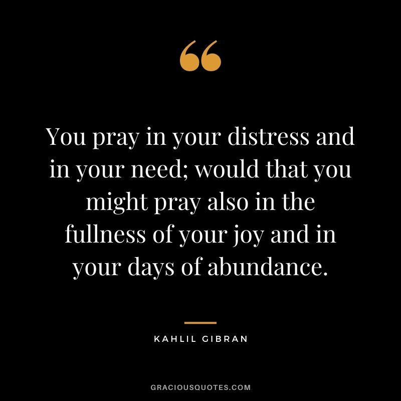 You pray in your distress and in your need; would that you might pray also in the fullness of your joy and in your days of abundance.
