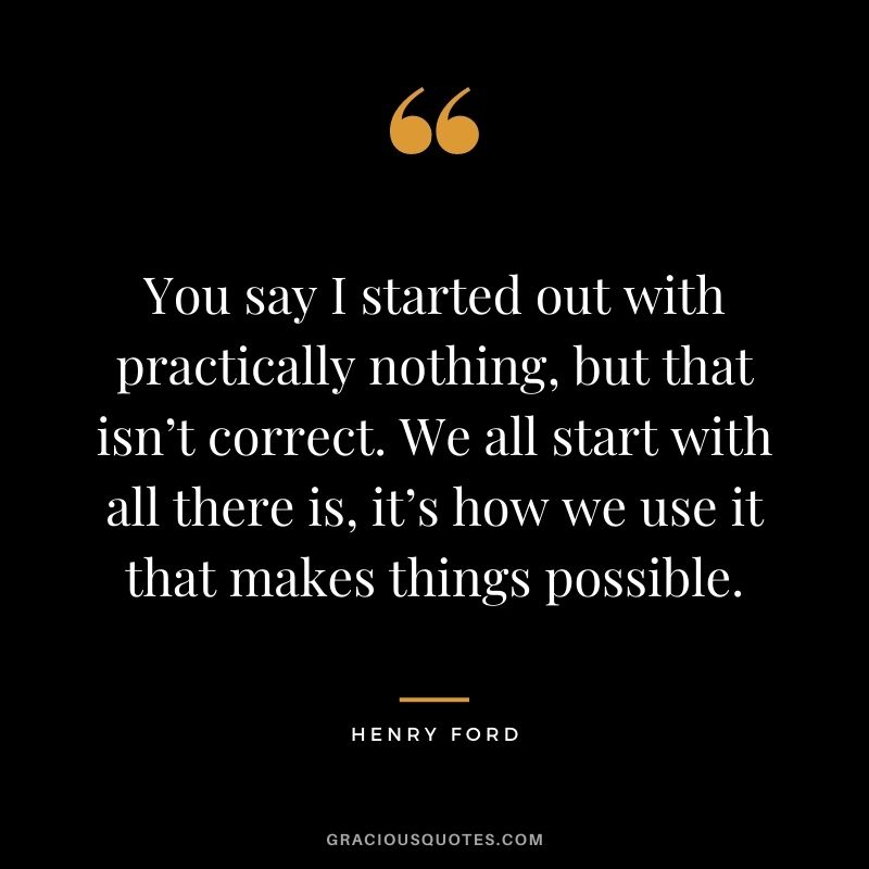 You say I started out with practically nothing, but that isn’t correct. We all start with all there is, it’s how we use it that makes things possible.
