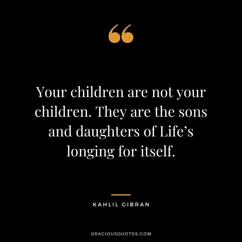 Your children are not your children. They are the sons and daughters of Life’s longing for itself.