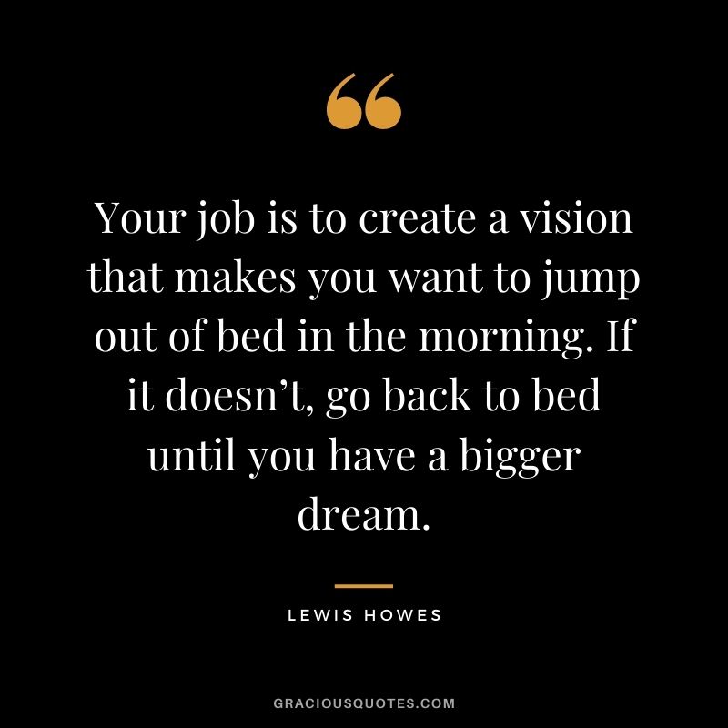 Your job is to create a vision that makes you want to jump out of bed in the morning. If it doesn’t, go back to bed until you have a bigger dream.
