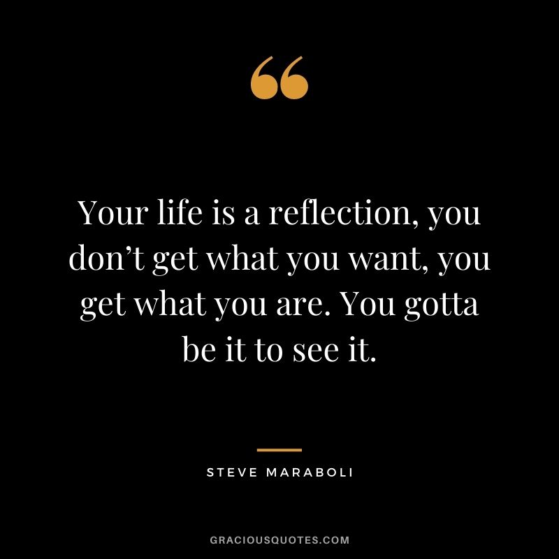 Your life is a reflection, you don’t get what you want, you get what you are. You gotta be it to see it.