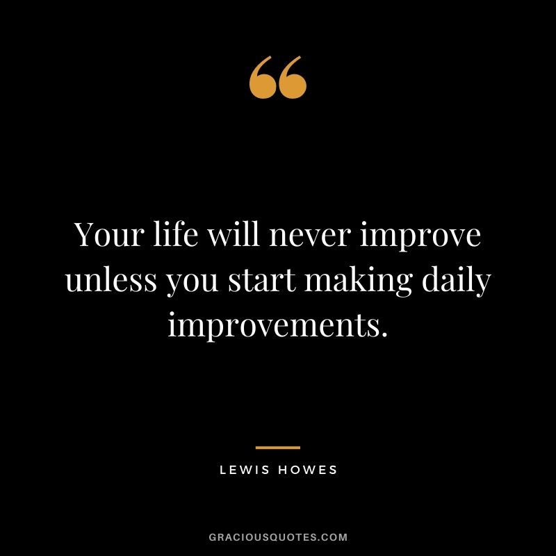 Your life will never improve unless you start making daily improvements. 