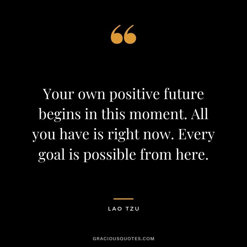 Your own positive future begins in this moment. All you have is right now. Every goal is possible from here. - Lao Tzu