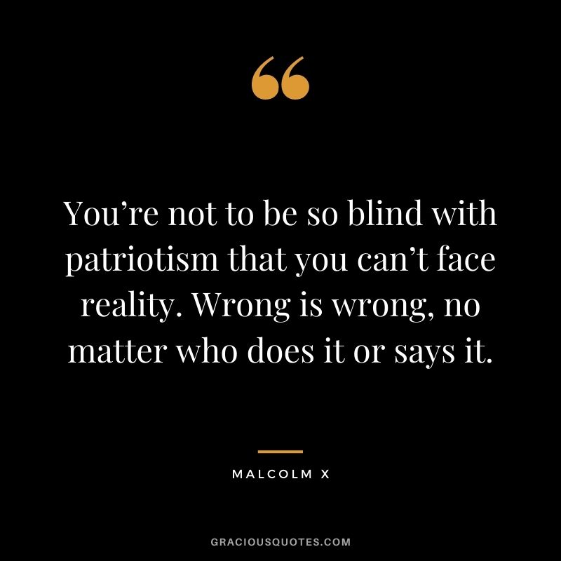 You’re not to be so blind with patriotism that you can’t face reality. Wrong is wrong, no matter who does it or says it.