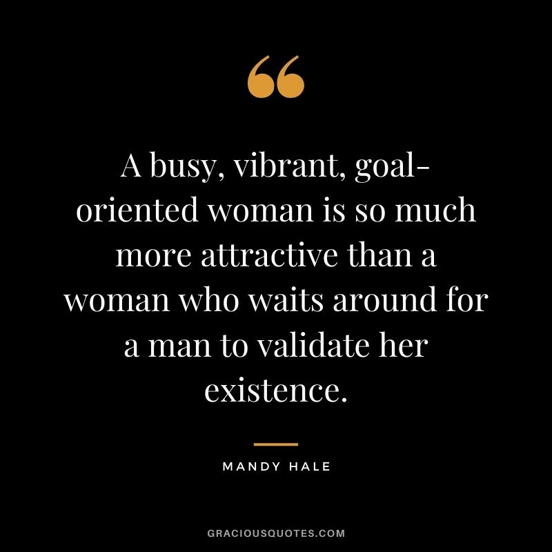 A busy, vibrant, goal-oriented woman is so much more attractive than a woman who waits around for a man to validate her existence.