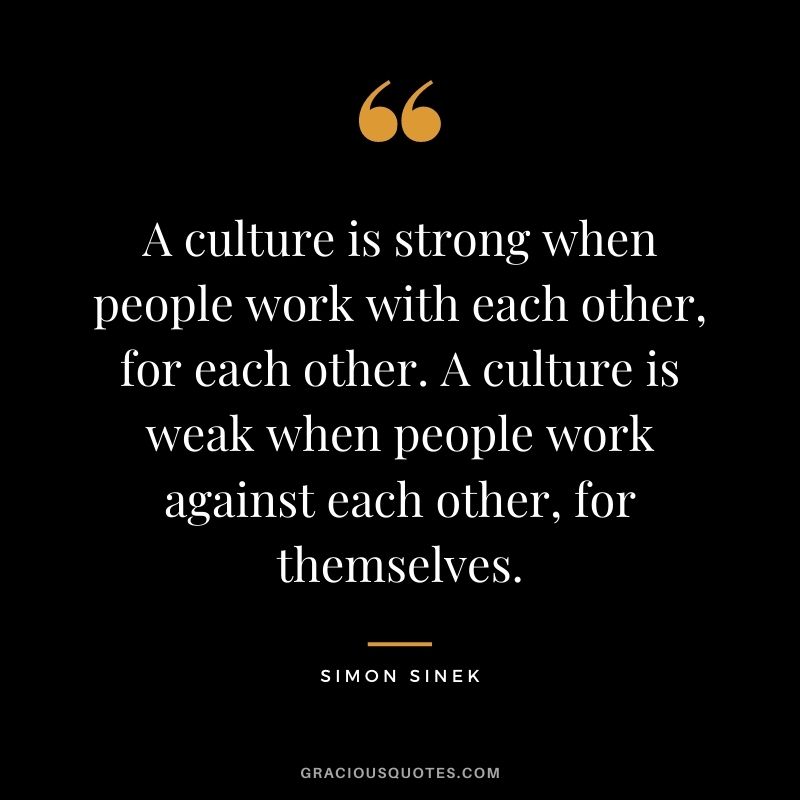 A culture is strong when people work with each other, for each other. A culture is weak when people work against each other, for themselves.