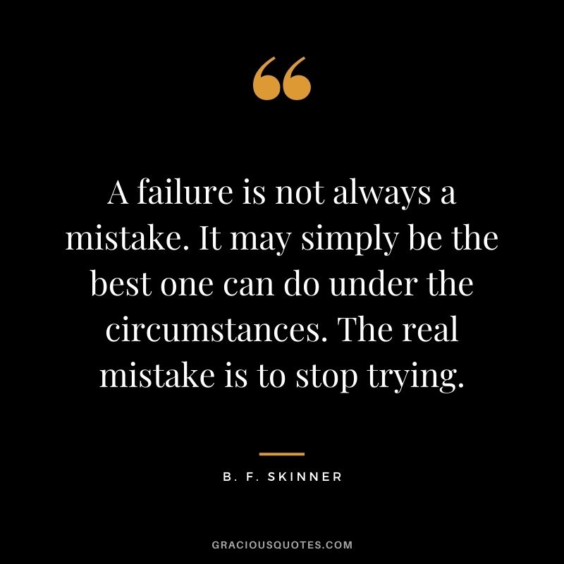 A failure is not always a mistake. It may simply be the best one can do under the circumstances. The real mistake is to stop trying. - B. F. Skinner