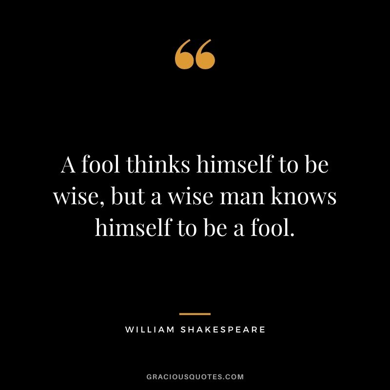 A fool thinks himself to be wise, but a wise man knows himself to be a fool.
