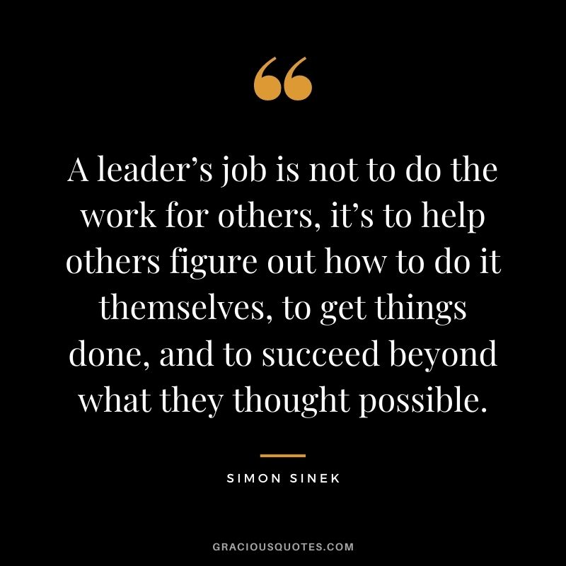 A leader’s job is not to do the work for others, it’s to help others figure out how to do it themselves, to get things done, and to succeed beyond what they thought possible.