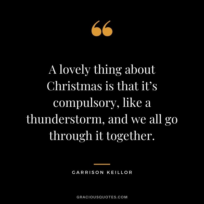 A lovely thing about Christmas is that it’s compulsory, like a thunderstorm, and we all go through it together. - Garrison Keillor