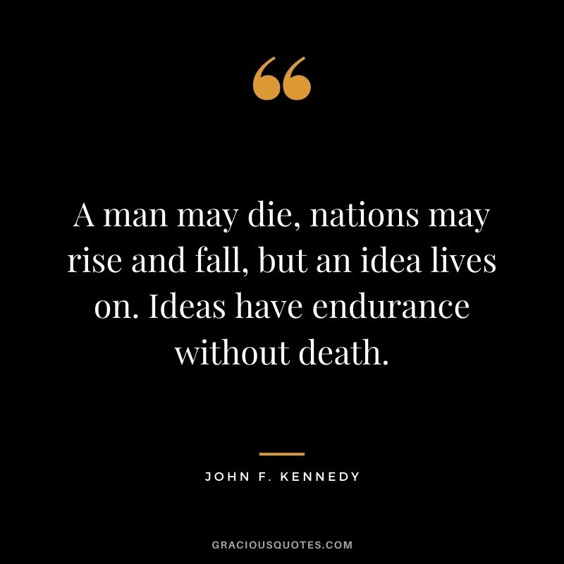 A man may die, nations may rise and fall, but an idea lives on. Ideas have endurance without death. - John F. Kennedy