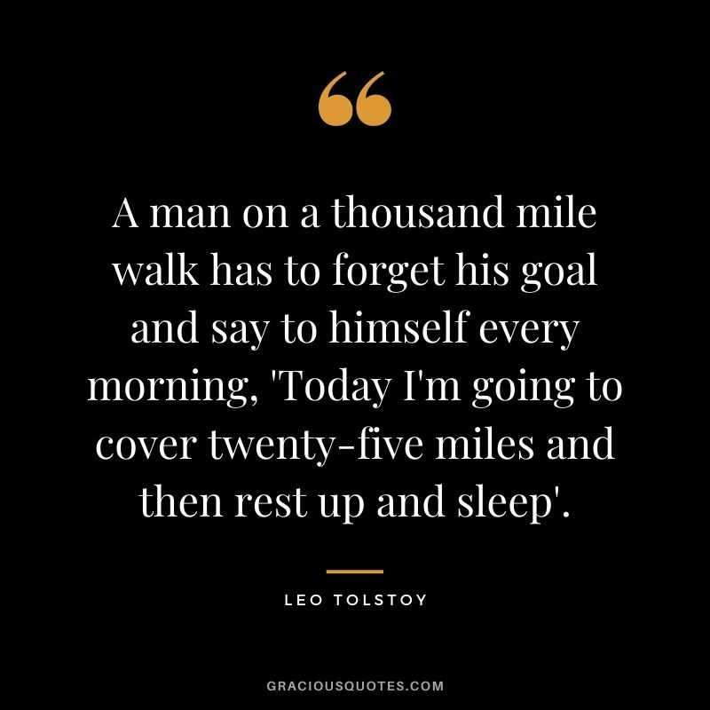 A man on a thousand mile walk has to forget his goal and say to himself every morning, 'Today I'm going to cover twenty-five miles and then rest up and sleep'. - Leo Tolstoy