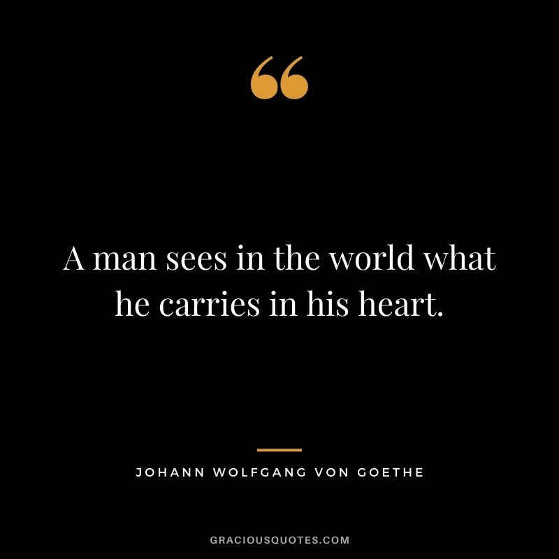 A man sees in the world what he carries in his heart. - Johann Wolfgang von Goethe
