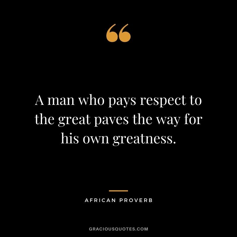 A man who pays respect to the great paves the way for his own greatness. - African Proverb