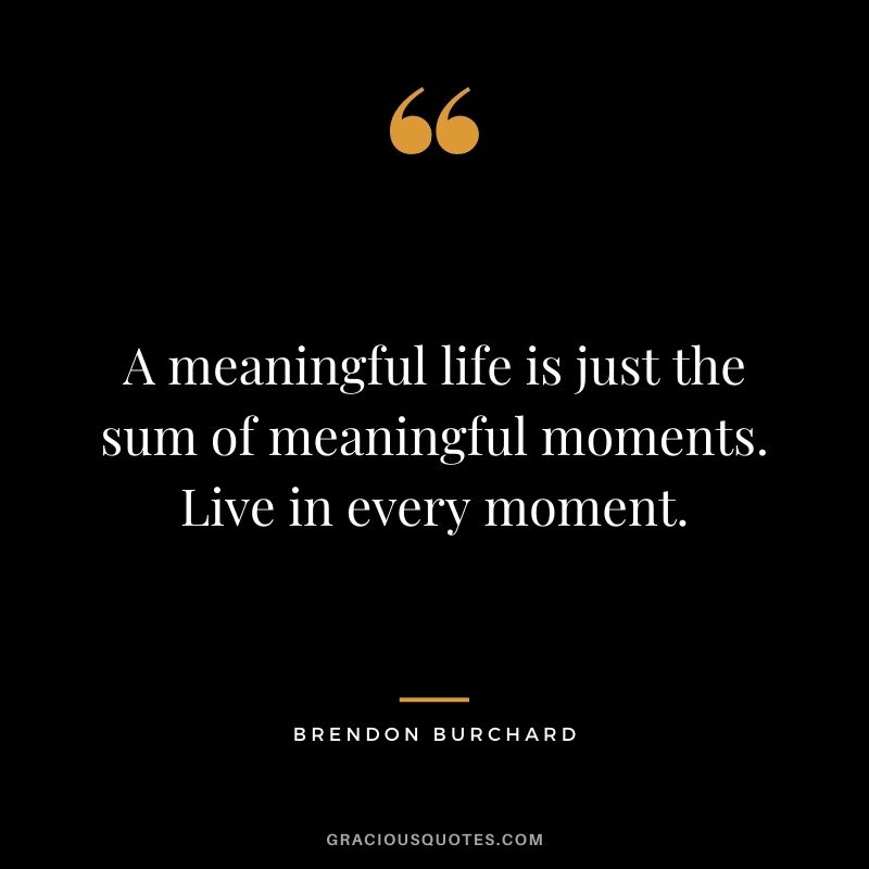 A meaningful life is just the sum of meaningful moments. Live in every moment.