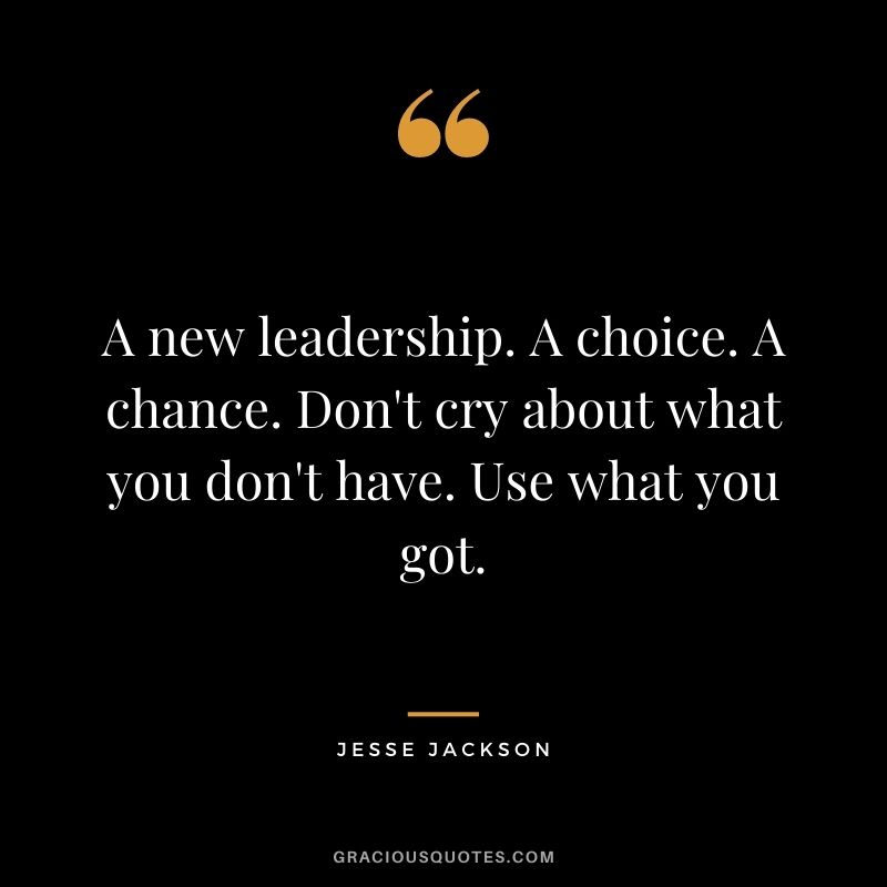 A new leadership. A choice. A chance. Don't cry about what you don't have. Use what you got.