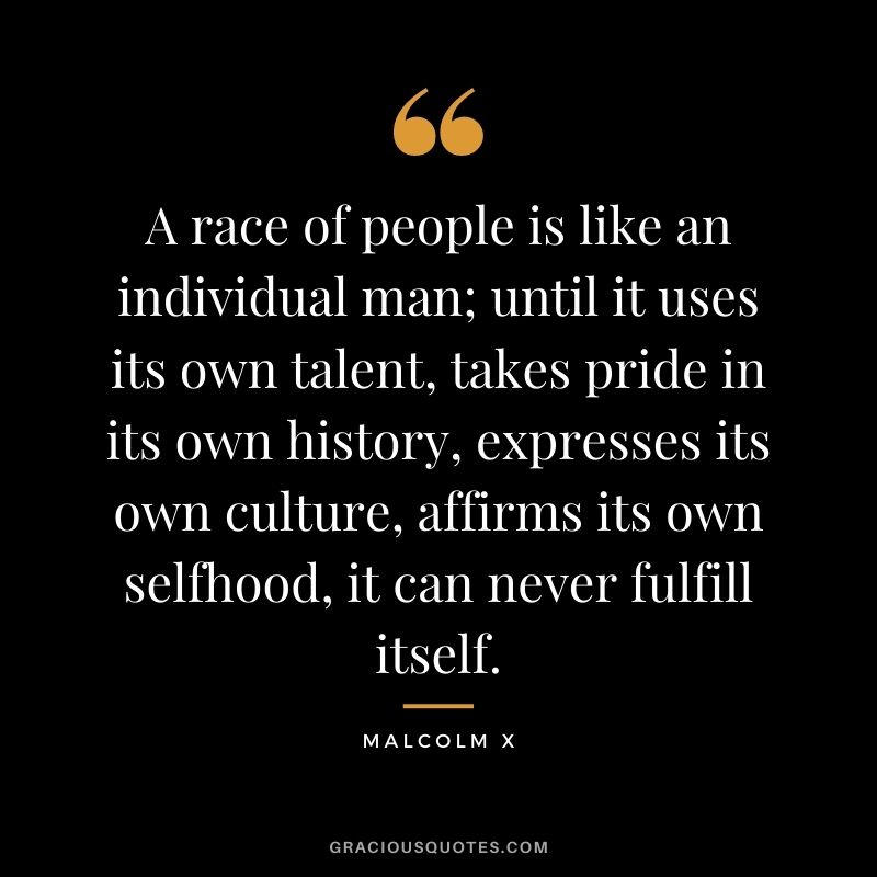 A race of people is like an individual man; until it uses its own talent, takes pride in its own history, expresses its own culture, affirms its own selfhood, it can never fulfill itself. - Malcolm X