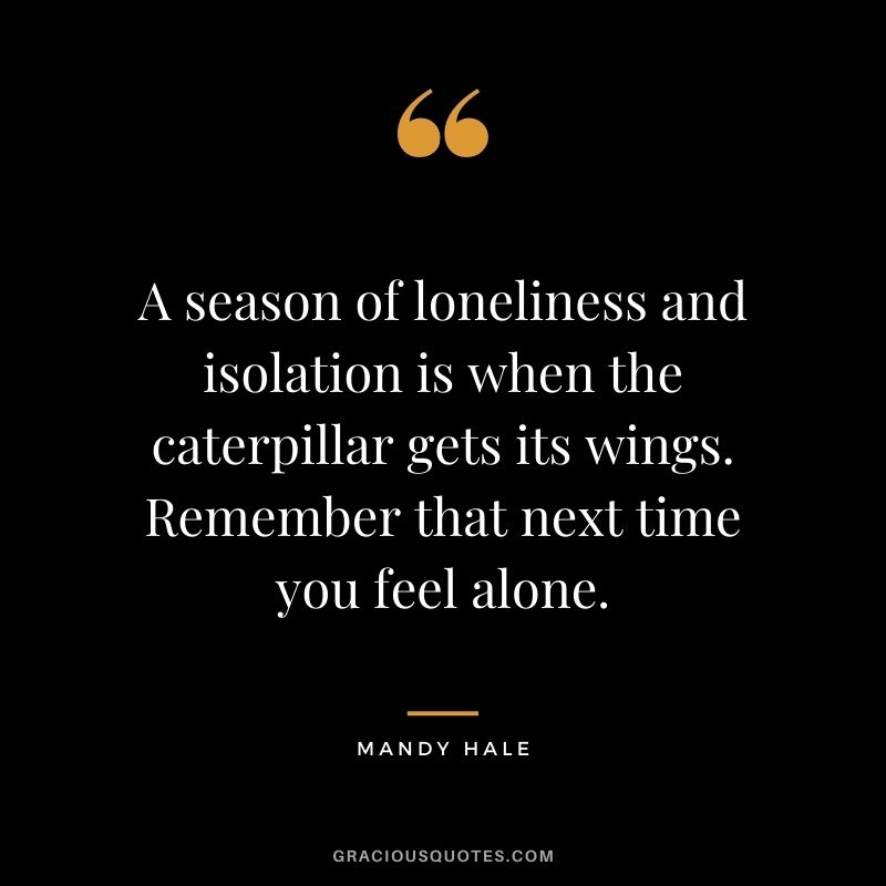 A season of loneliness and isolation is when the caterpillar gets its wings. Remember that next time you feel alone.