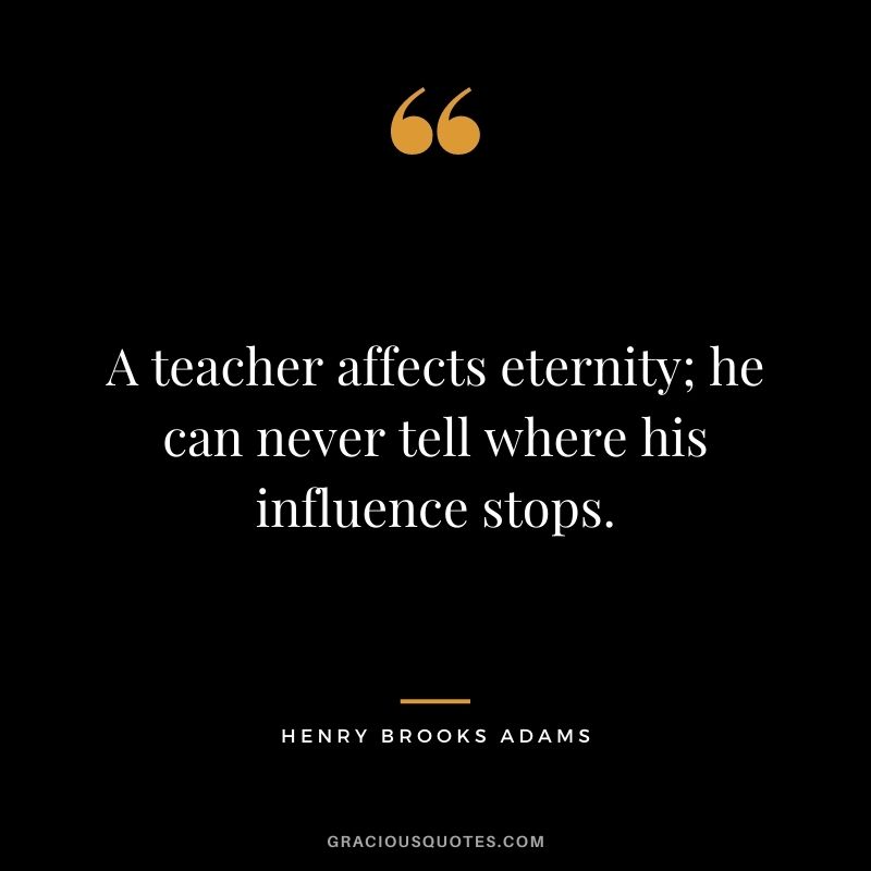 A teacher affects eternity; he can never tell where his influence stops. - Henry Brooks Adams