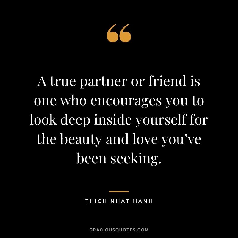 A true partner or friend is one who encourages you to look deep inside yourself for the beauty and love you’ve been seeking.