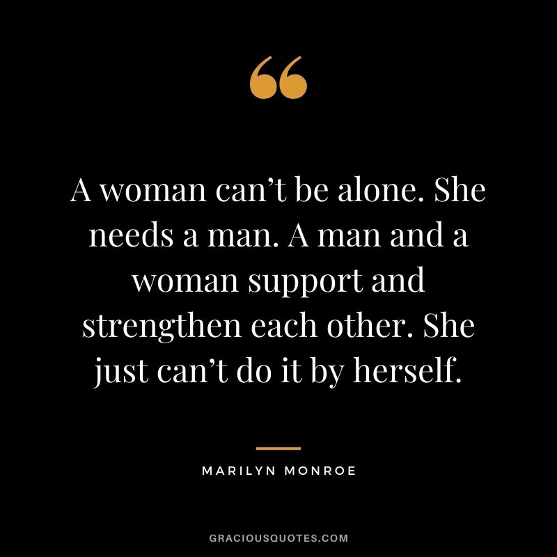 A woman can’t be alone. She needs a man. A man and a woman support and strengthen each other. She just can’t do it by herself.