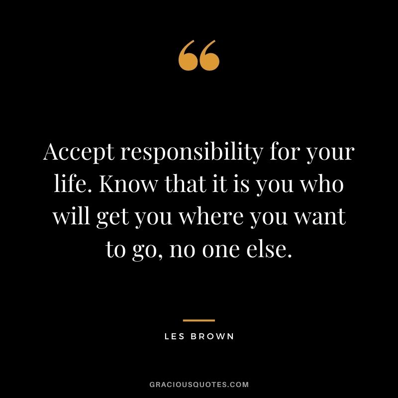 Accept responsibility for your life. Know that it is you who will get you where you want to go, no one else.