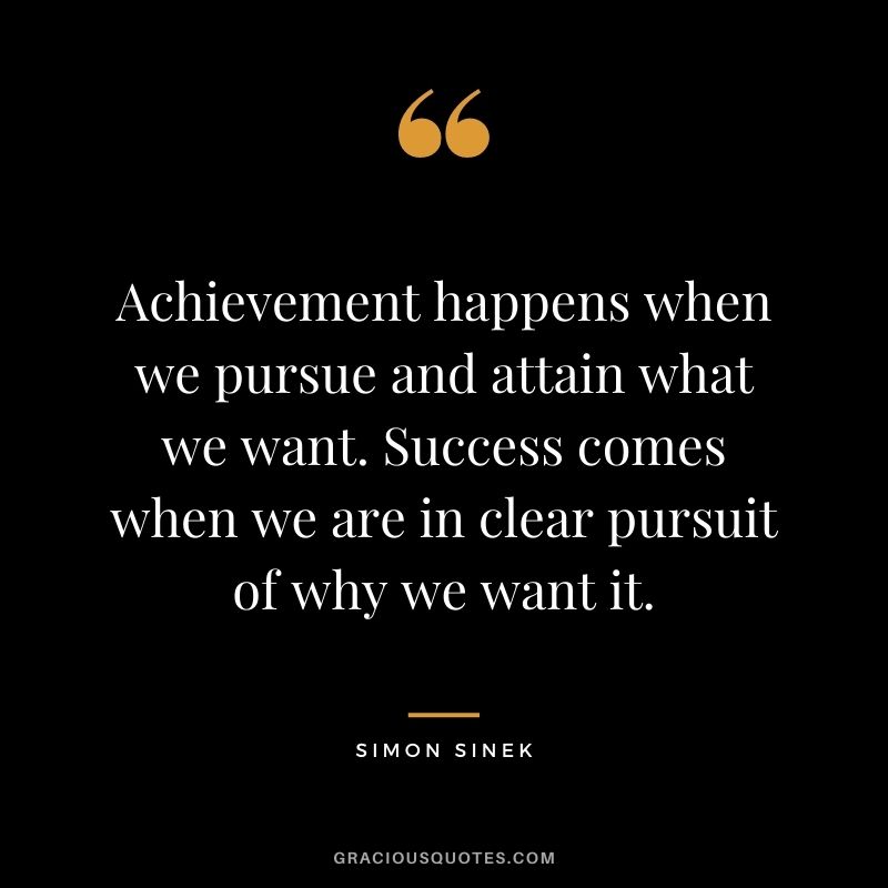 Achievement happens when we pursue and attain what we want. Success comes when we are in clear pursuit of why we want it.