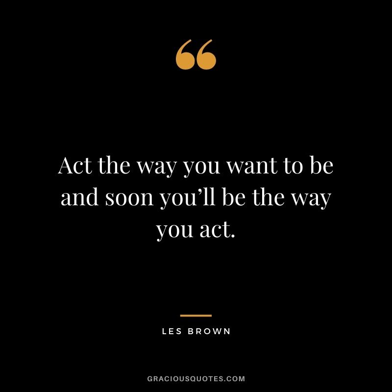 Act the way you want to be and soon you’ll be the way you act.