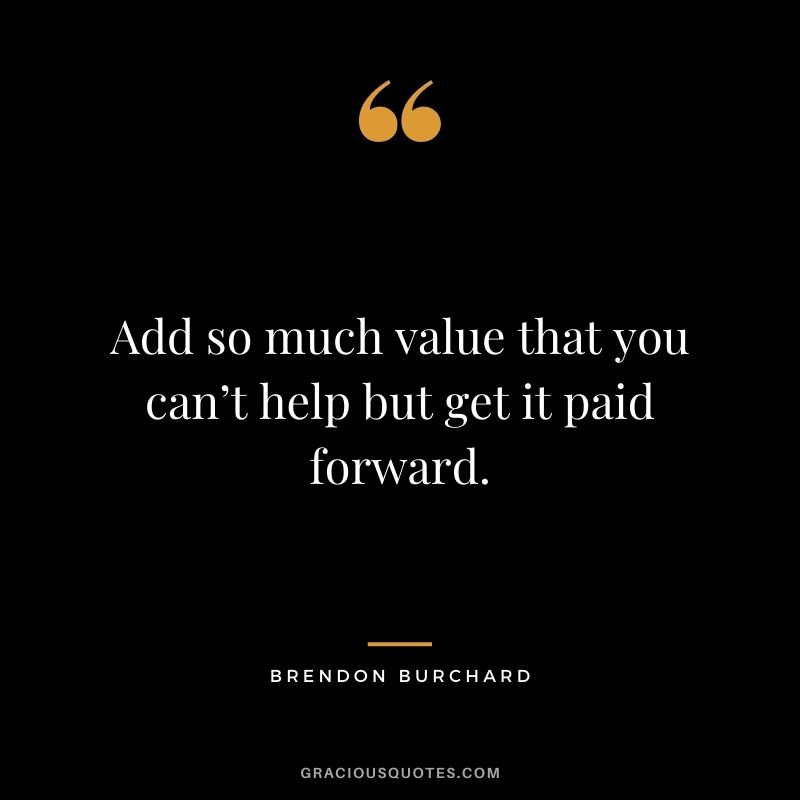 Add so much value that you can’t help but get it paid forward.