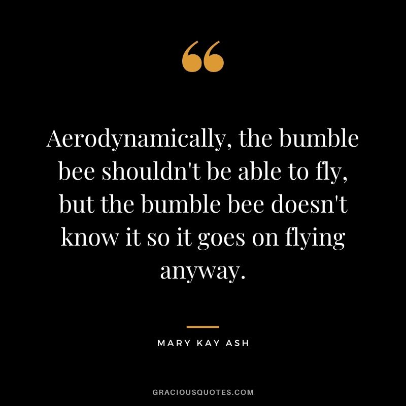 Aerodynamically, the bumble bee shouldn't be able to fly, but the bumble bee doesn't know it so it goes on flying anyway.