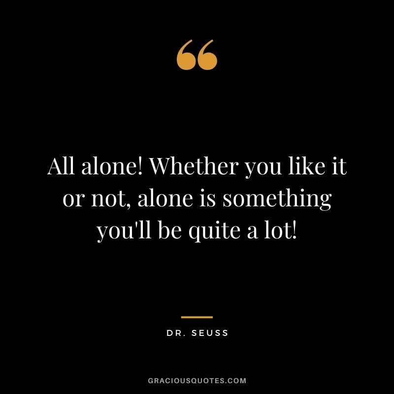 All alone! Whether you like it or not, alone is something you'll be quite a lot!