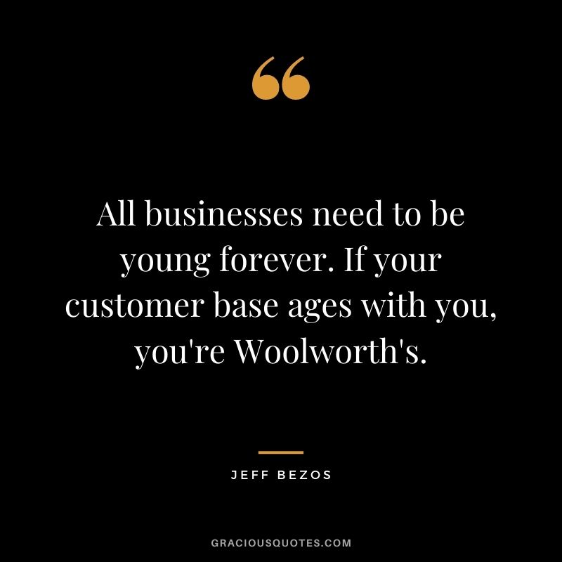 All businesses need to be young forever. If your customer base ages with you, you're Woolworth's.