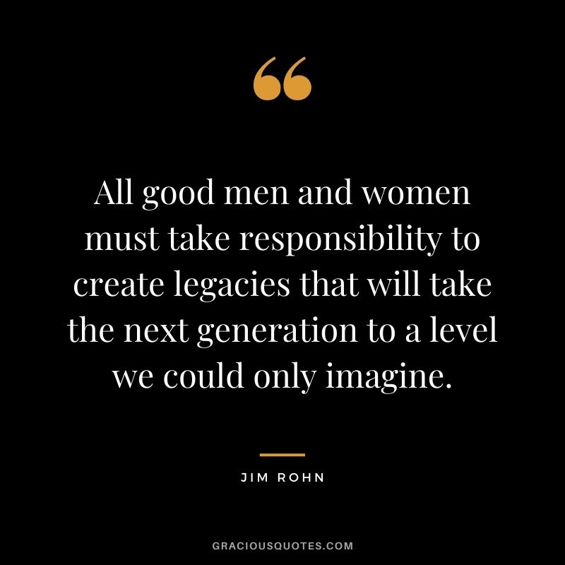 All good men and women must take responsibility to create legacies that will take the next generation to a level we could only imagine. — Jim Rohn