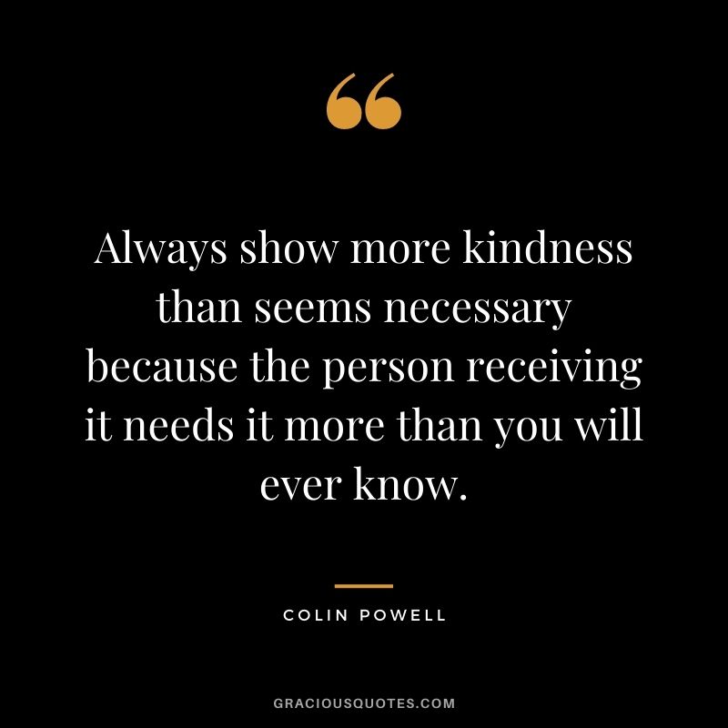 Always show more kindness than seems necessary because the person receiving it needs it more than you will ever know.