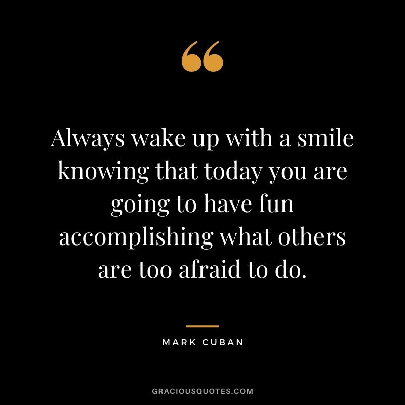 Always wake up with a smile knowing that today you are going to have fun accomplishing what others are too afraid to do.